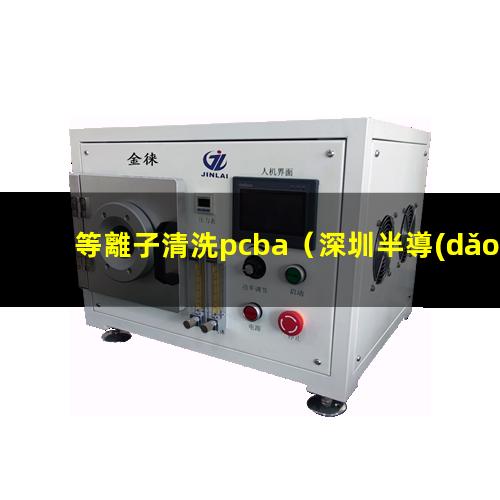 等離子清洗pcba（深圳半導(dǎo)體:全自動(dòng)劃片機(jī),晶圓劃片機(jī),在線式等離子清洗機(jī),plasma等離子清洗機(jī)裝備）
